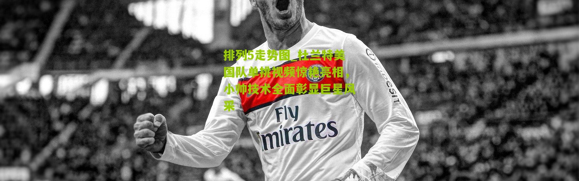 排列5走势图_杜兰特美国队单挑视频惊艳亮相，小帅技术全面彰显巨星风采