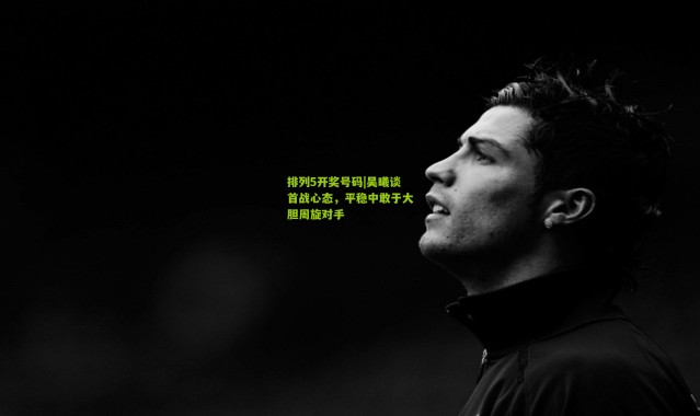 排列5开奖号码|吴曦谈首战心态，平稳中敢于大胆周旋对手