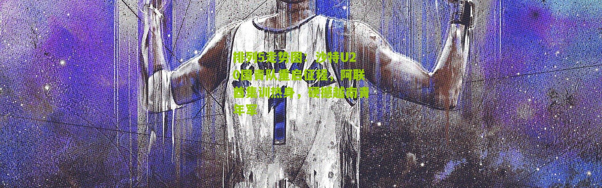 排列5走势图：沙特U20国青队重启征程，阿联酋集训热身，硬撼越南青年军