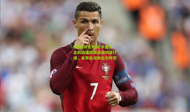 排列5开奖号码-中国女足防线遭欧洲弱旅彻底打爆，离奇失误频出引哗然