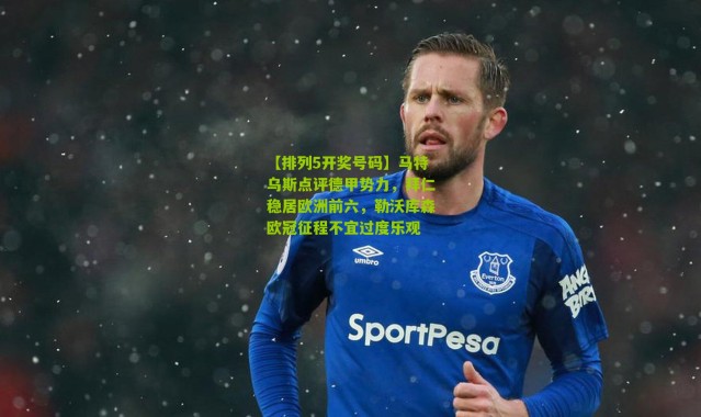 【排列5开奖号码】马特乌斯点评德甲势力，拜仁稳居欧洲前六，勒沃库森欧冠征程不宜过度乐观