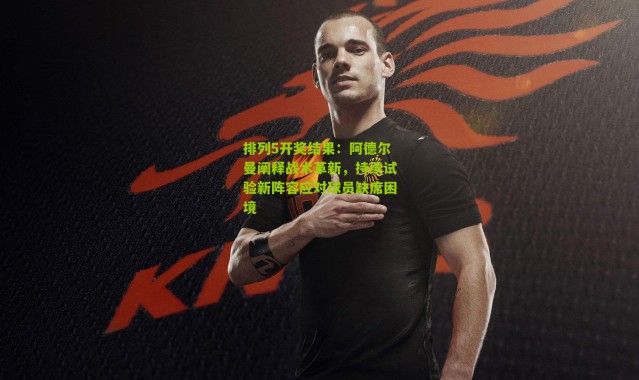排列5开奖结果：阿德尔曼阐释战术革新，持续试验新阵容应对球员缺席困境