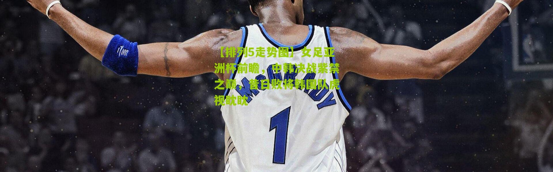 【排列5走势图】女足亚洲杯前瞻，中韩决战紫禁之巅，昔日败将韩国队虎视眈眈