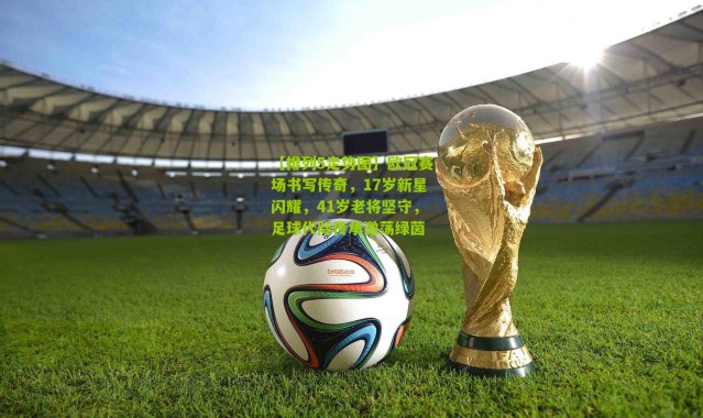 【排列5走势图】欧冠赛场书写传奇，17岁新星闪耀，41岁老将坚守，足球代际传承激荡绿茵