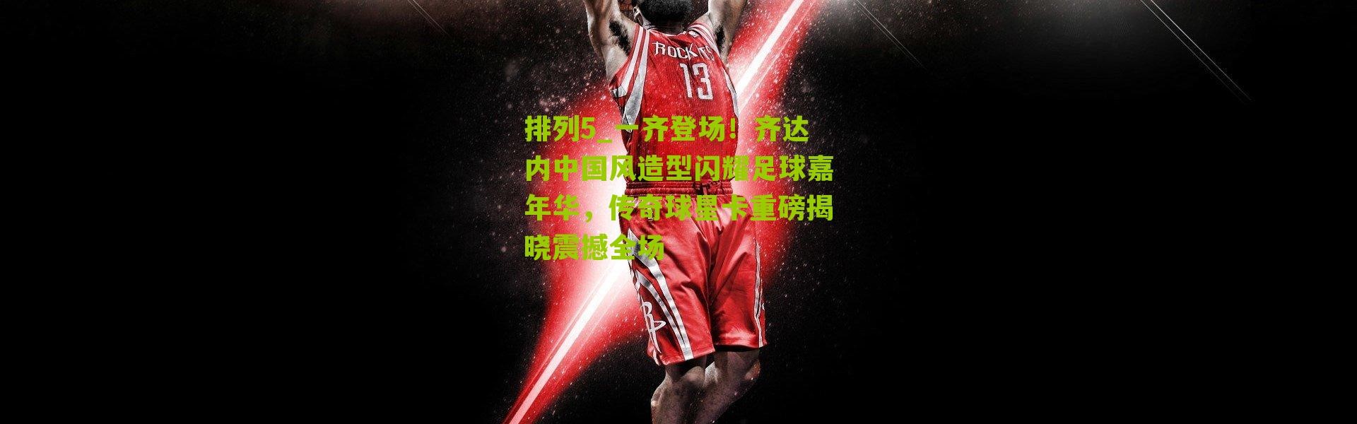 排列5_一齐登场！齐达内中国风造型闪耀足球嘉年华，传奇球星卡重磅揭晓震撼全场