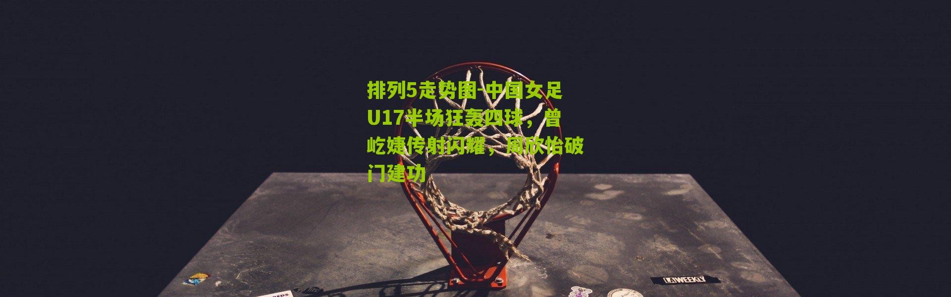 排列5走势图-中国女足U17半场狂轰四球，曾屹婕传射闪耀，周欣怡破门建功