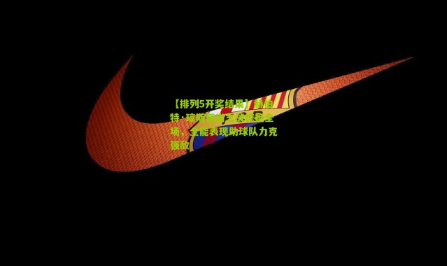 【排列5开奖结果】赫伯特·琼斯复出之战惊艳全场，全能表现助球队力克强敌