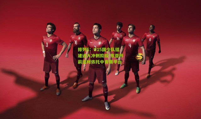排列5：U15国少队组建进入冲刺阶段 东亚杯前选材依托中青赛平台