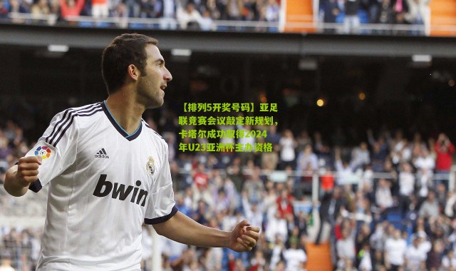 【排列5开奖号码】亚足联竞赛会议敲定新规划，卡塔尔成功取得2024年U23亚洲杯主办资格