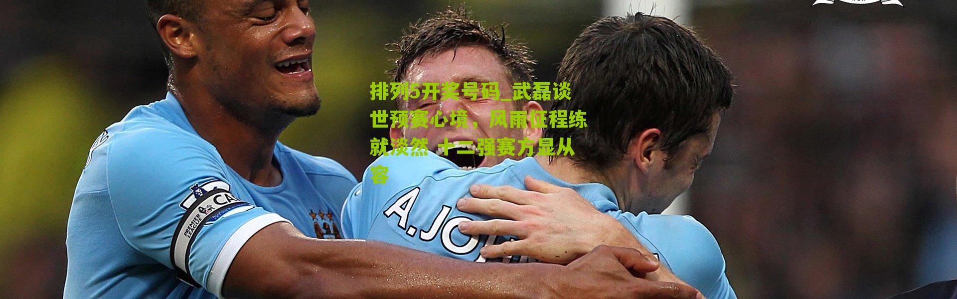 排列5开奖号码_武磊谈世预赛心境，风雨征程练就淡然 十二强赛方显从容