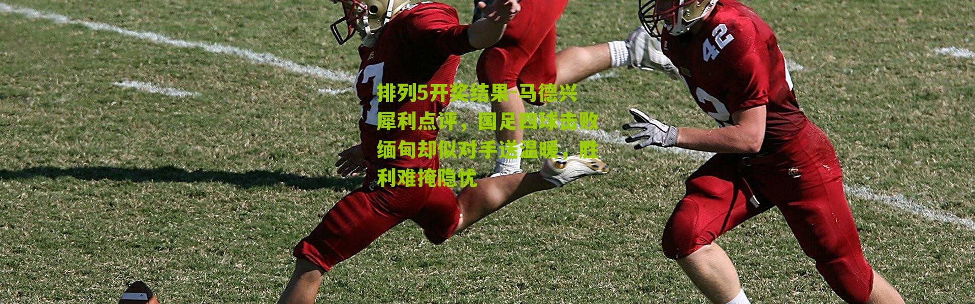 排列5开奖结果-马德兴犀利点评，国足四球击败缅甸却似对手送温暖，胜利难掩隐忧