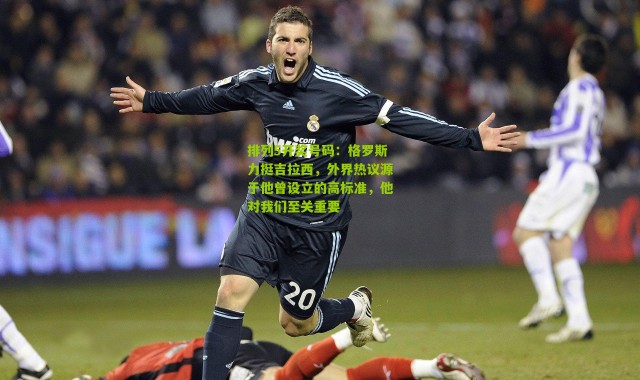 排列5开奖号码：格罗斯力挺吉拉西，外界热议源于他曾设立的高标准，他对我们至关重要