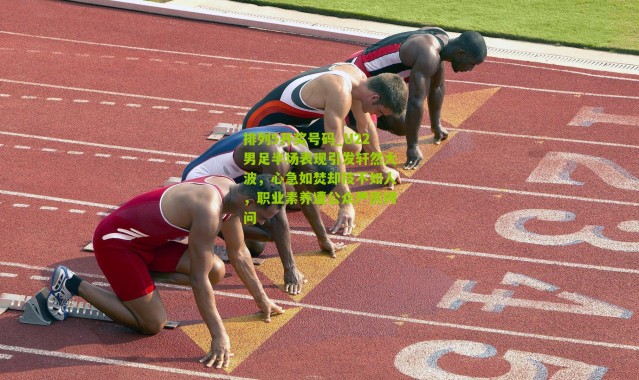 排列5开奖号码_U22男足半场表现引发轩然大波，心急如焚却技不如人，职业素养遭公众严厉拷问