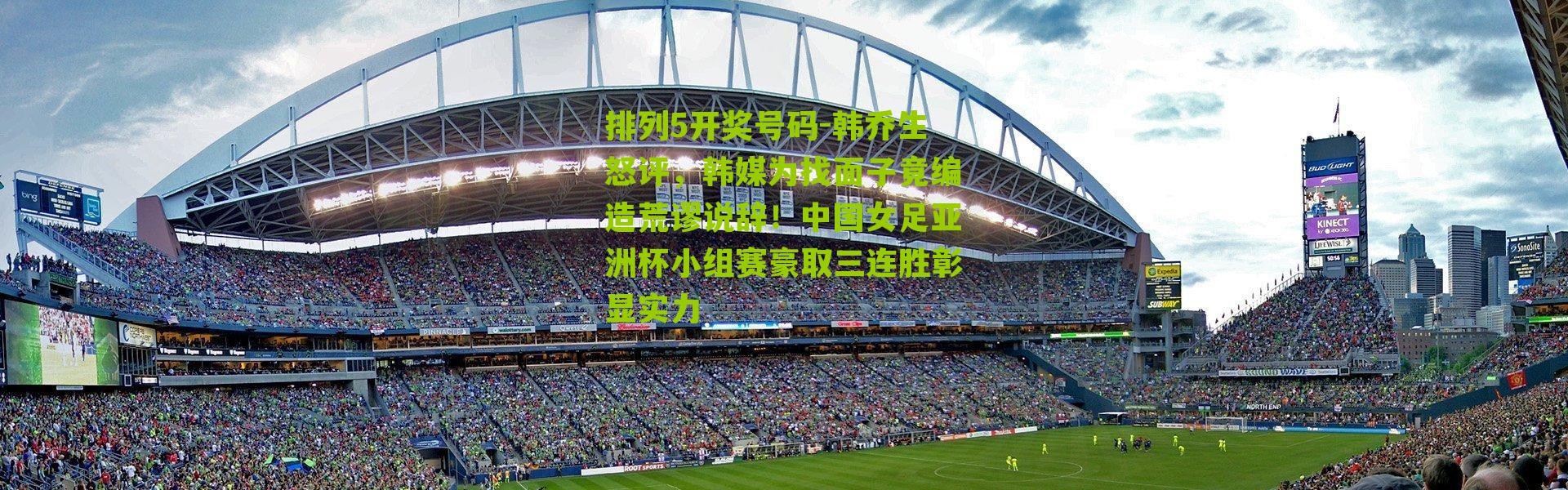 排列5开奖号码-韩乔生怒评，韩媒为找面子竟编造荒谬说辞！中国女足亚洲杯小组赛豪取三连胜彰显实力