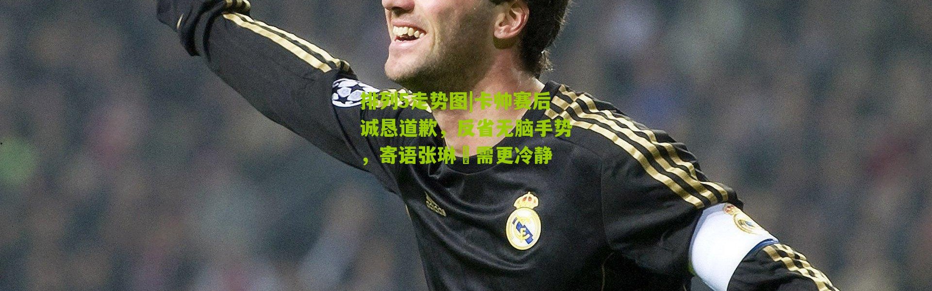 排列5走势图|卡帅赛后诚恳道歉，反省无脑手势，寄语张琳芃需更冷静