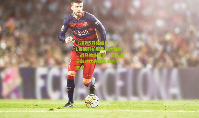 【排列5开奖结果】LPL赛后群访聚焦战术协同，战马教练直言，团队遇分歧时优先倾听IG选手意见