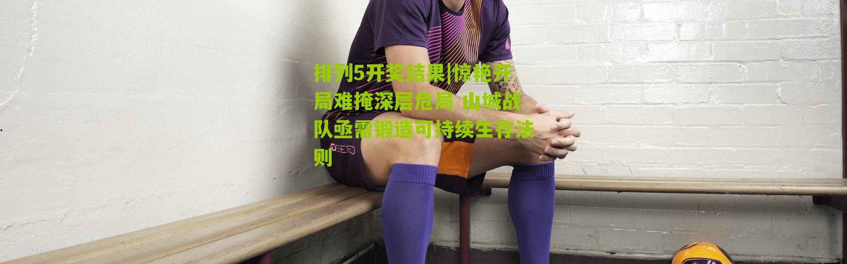 排列5开奖结果|惊艳开局难掩深层危局 山城战队亟需锻造可持续生存法则