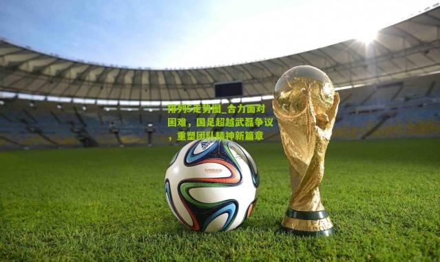 排列5走势图_合力面对困难，国足超越武磊争议，重塑团队精神新篇章