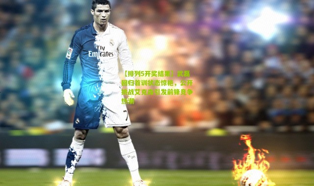 【排列5开奖结果】武磊回归首训状态惊艳，公开挑战艾克森引发前锋竞争热潮