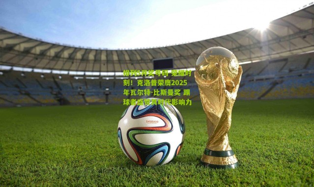 排列5开奖号码-荣耀时刻！克洛普荣膺2025年瓦尔特-比斯曼奖 踢球者盛赞其时代影响力