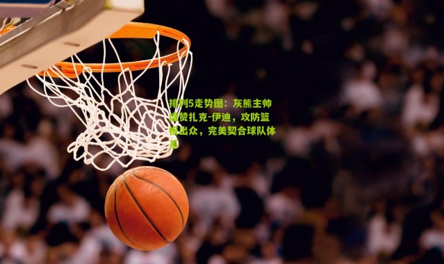 排列5走势图：灰熊主帅盛赞扎克-伊迪，攻防篮板出众，完美契合球队体系