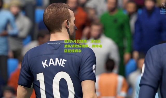 排列5开奖结果：深圳队后防溃败成痼疾，换帅难阻征程艰辛