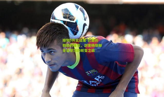 排列5开奖结果-巴黎折戟后的重生，剑客杨恒郁全运登顶的蜕变之旅