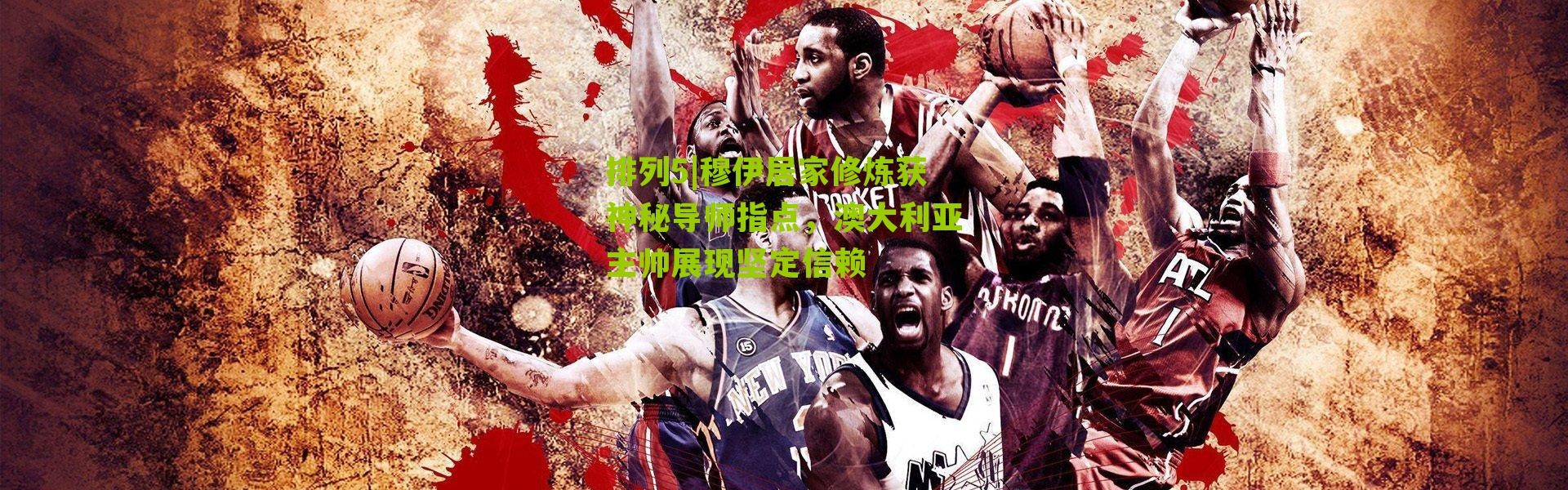 排列5|穆伊居家修炼获神秘导师指点，澳大利亚主帅展现坚定信赖