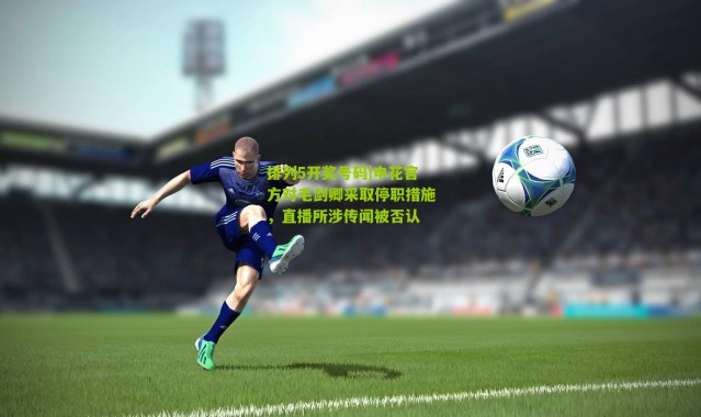 排列5开奖号码|申花官方对毛剑卿采取停职措施，直播所涉传闻被否认