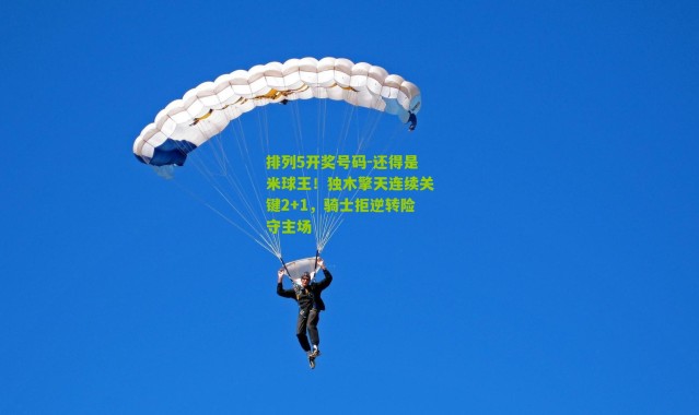 排列5开奖号码-还得是米球王！独木擎天连续关键2+1，骑士拒逆转险守主场