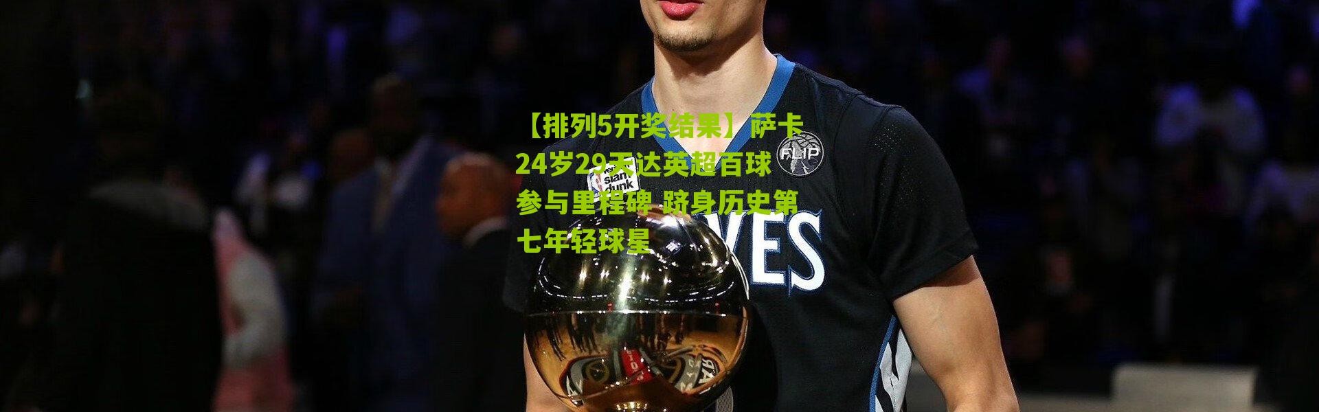 【排列5开奖结果】萨卡24岁29天达英超百球参与里程碑 跻身历史第七年轻球星