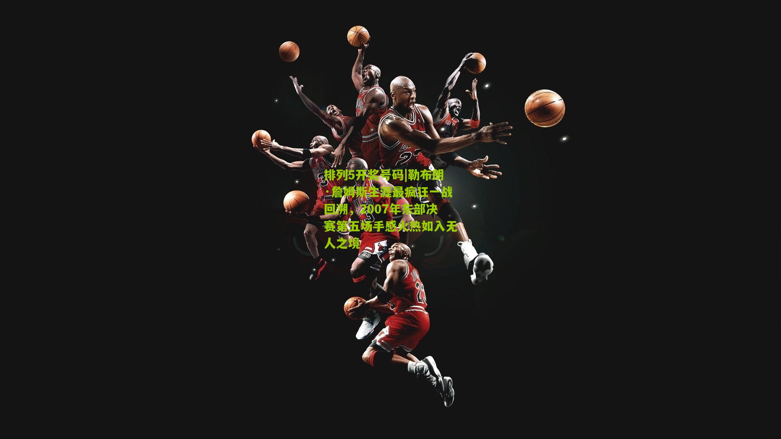 勒布朗·詹姆斯生涯最疯狂一战回溯，2007年东部决赛第五场手感火热如入无人之境